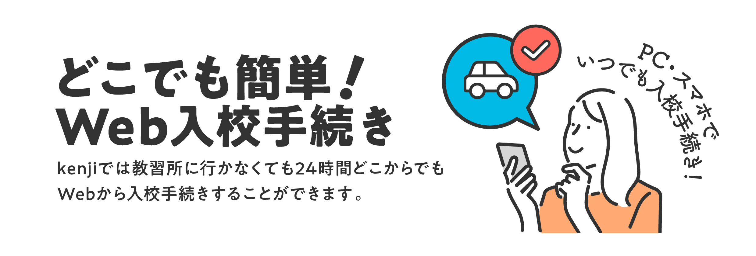 どこでも簡単！Web入校手続き　kenjiでは教習所に行かなくても24時間どこからでもWebから入校手続きすることができます。